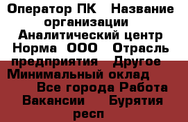 Оператор ПК › Название организации ­ Аналитический центр Норма, ООО › Отрасль предприятия ­ Другое › Минимальный оклад ­ 40 000 - Все города Работа » Вакансии   . Бурятия респ.